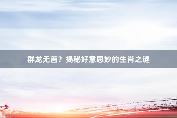 群龙无首？揭秘好意思妙的生肖之谜