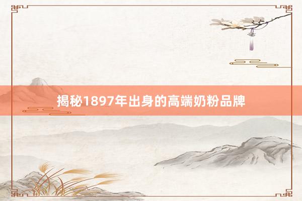 揭秘1897年出身的高端奶粉品牌