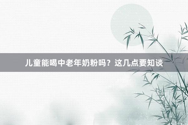 儿童能喝中老年奶粉吗？这几点要知谈