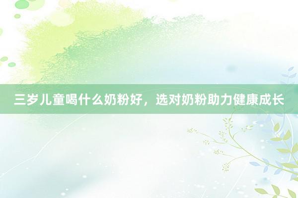 三岁儿童喝什么奶粉好，选对奶粉助力健康成长