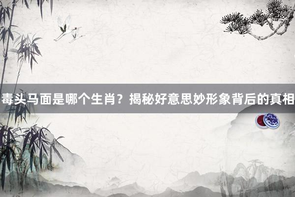 毒头马面是哪个生肖？揭秘好意思妙形象背后的真相