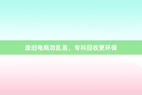 废旧电瓶勿乱丢，专科回收更环保