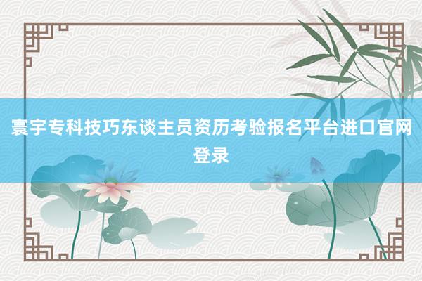 寰宇专科技巧东谈主员资历考验报名平台进口官网登录