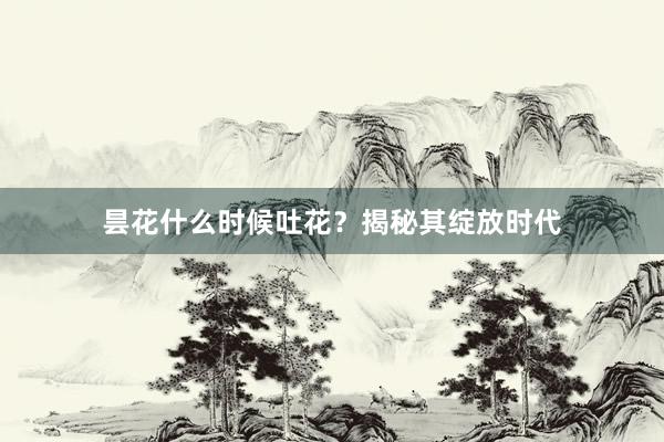 昙花什么时候吐花？揭秘其绽放时代