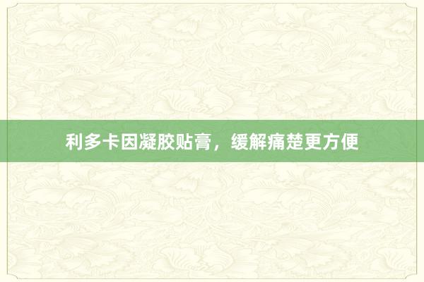 利多卡因凝胶贴膏，缓解痛楚更方便
